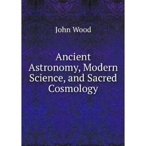 Ancient Astronomy, Modern Science, and Sacred Cosmology John Wood 